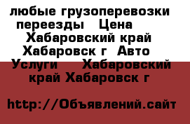 любые грузоперевозки . переезды › Цена ­ 600 - Хабаровский край, Хабаровск г. Авто » Услуги   . Хабаровский край,Хабаровск г.